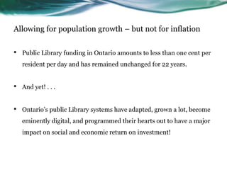 Allowing for population growth – but not for inflation
• Public Library funding in Ontario amounts to less than one cent per
resident per day and has remained unchanged for 22 years.
• And yet! . . .
• Ontario’s public Library systems have adapted, grown a lot, become
eminently digital, and programmed their hearts out to have a major
impact on social and economic return on investment!
 