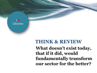 THINK & REVIEW
What doesn’t exist today,
that if it did, would
fundamentally transform
our sector for the better?
I ♥
Libraries
 
