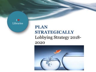 PLAN
STRATEGICALLY
Lobbying Strategy 2018-
2020
I ♥
Libraries
 
