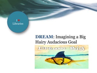 DREAM: Imagining a Big
Hairy Audacious Goal
I ♥
Libraries
 
