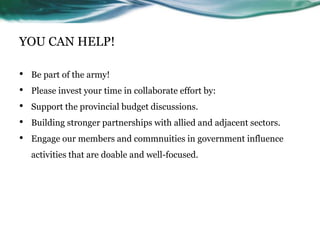 YOU CAN HELP!
• Be part of the army!
• Please invest your time in collaborate effort by:
• Support the provincial budget discussions.
• Building stronger partnerships with allied and adjacent sectors.
• Engage our members and commnuities in government influence
activities that are doable and well-focused.
 