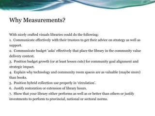 Why Measurements?
With nicely crafted visuals libraries could do the following:
1. Communicate effectively with their trustees to get their advice on strategy as well as
support.
2. Communicate budget 'asks' effectively that place the library in the community value
delivery context.
3. Position budget growth (or at least lessen cuts) for community goal alignment and
strategic impact.
4. Explain why technology and community room spaces are as valuable (maybe more)
than books.
5. Position hybrid collection use properly in ‘circulation’.
6. Justify restoration or extension of library hours.
7. Show that your library either performs as well as or better than others or justify
investments to perform to provincial, national or sectoral norms.
43
 