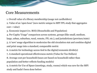 Core Measurements
1. Overall value of a library membership (usage not cardholders)
2. Value of an 'open hour' (new metric unique to MPI TPL study that aggregates
cost + value)
3. Economic impact (vs. ROI) (Households and Population)
4. Per Capita 'Usage" comparison across systems, groups (like small, medium.
large, urban, suburban, rural, remote, FN, etc.), and jurisdictions (province/state)
5. A 'new' usage algorithm to modernize the old circulation stat and combine digital
and print usage into a standard, comparable metric
6. A metric for technology access tied to the digital/economic divide(s)
7. A standard operational effectiveness metric (Value for Tax Dollars)
8. Average cost per household (taxes are based on household rather than
population and better reflects funding models)
9. A metric for Use of Space (meetings, study, rooms) which was new for the MPI
study and hadn't been done before 44
 