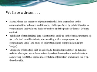 We have a dream . . .
• Standards for our sector on impact metrics that lend themselves to the
communication, influence, and financial challenges faced by public libraries to
communicate their value to decision-makers and the public in the 21st Century
context.
• Build a set of standardized core statistics that build up to these measurements so
we could lead most libraries to start working with a new program to
communicate value (and build on their strengths in communicating pure
'usage').
• Ultimately create a tool such as a specially designed spreadsheet or dynamic
website where you input the numbers based on the standards and advice from
some group (us?!) that spits out decent data, information and visuals easily on
the other side.
45
 