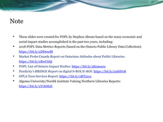 Note
• These slides were created for FOPL by Stephen Abram based on the many economic and
social impact studies accomplished in the past two years, including:
• 2018 FOPL Data Metrics Reports (based on the Ontario Public Library Data Collection):
https://bit.ly/2DDewd8
• Market Probe Canada Report on Ontarians Attitudes about Public Libraries:
https://bit.ly/2RwC6Qi
• FOPL List of Ontario Impact Studies: https://bit.ly/2K0mu0z
• Nordicity’s BRIDGE Report on digital S-ROI/E-ROI: https://bit.ly/2z6bP08
• OPLA Teen Services Report: https://bit.ly/2RT5coz
• Algoma University/Nordik Institute Valuing Northern Libraries Reports:
https://bit.ly/2T0hHzE
 