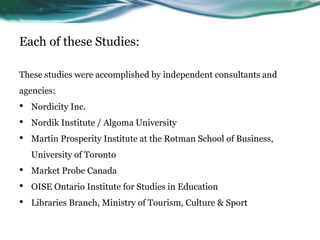 Each of these Studies:
These studies were accomplished by independent consultants and
agencies:
• Nordicity Inc.
• Nordik Institute / Algoma University
• Martin Prosperity Institute at the Rotman School of Business,
University of Toronto
• Market Probe Canada
• OISE Ontario Institute for Studies in Education
• Libraries Branch, Ministry of Tourism, Culture & Sport
 