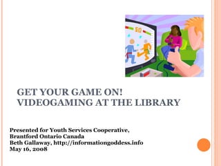 GET YOUR GAME ON!  VIDEOGAMING AT THE LIBRARY Presented for Youth Services Cooperative,  Brantford Ontario Canada Beth Gallaway, http://informationgoddess.info  May 16, 2008 