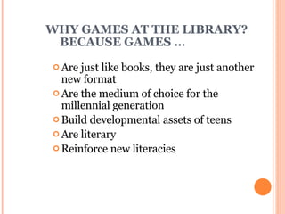 WHY GAMES AT THE LIBRARY? BECAUSE GAMES … Are just like books, they are just another new format  Are the medium of choice for the millennial generation Build developmental assets of teens Are literary Reinforce new literacies 