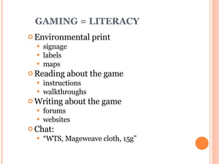 GAMING = LITERACY Environmental print signage labels maps Reading about the game instructions walkthroughs Writing about the game forums websites Chat:  “ WTS, Mageweave cloth, 15g” 