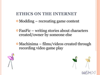 ETHICS ON THE INTERNET Modding – recreating game content FanFic – writing stories about characters created/owner by someone else Machinima – films/videos created through recording video game play 