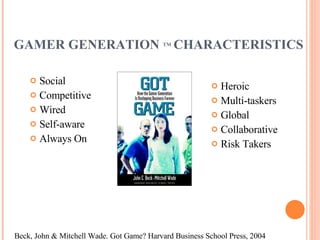 GAMER GENERATION  TM   CHARACTERISTICS Social Competitive Wired Self-aware Always On Heroic Multi-taskers Global Collaborative Risk Takers Beck, John & Mitchell Wade. Got Game? Harvard Business School Press, 2004 
