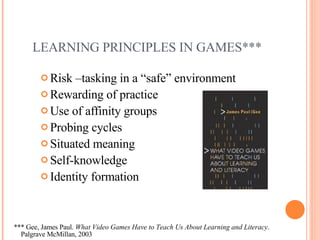 LEARNING PRINCIPLES IN GAMES*** Risk –tasking in a “safe” environment Rewarding of practice Use of affinity groups Probing cycles Situated meaning Self-knowledge Identity formation *** Gee, James Paul.  What Video Games Have to Teach Us About Learning and Literacy .    Palgrave McMillan, 2003 