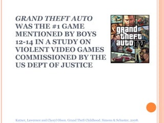 GRAND THEFT AUTO  WAS THE #1 GAME  MENTIONED BY BOYS 12-14 IN A STUDY ON VIOLENT VIDEO GAMES COMMISSIONED BY THE US DEPT OF JUSTICE Kutner, Lawrence and Cheryl Olson. Grand Theft Childhood. Simons & Schuster, 2008. 