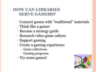HOW CAN LIBRARIES    SERVE GAMERS? Connect games with “traditional” materials Think like a gamer Become a strategy guide Research video game culture Support gaming  Create a gaming experience: Game collections Gaming programs Try some games! 