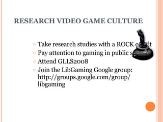 RESEARCH VIDEO GAME CULTURE Take research studies with a ROCK of salt Pay attention to gaming in public spaces Attend GLLS2008 Join the LibGaming Google group: http://groups.google.com/group/ libgaming 
