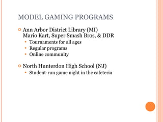 MODEL GAMING PROGRAMS Ann Arbor District Library (MI)  Mario Kart, Super Smash Bros, & DDR Tournaments for all ages Regular programs Online community North Hunterdon High School (NJ)  Student-run game night in the cafeteria 