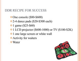 DDR RECIPE FOR SUCCESS One console ( $80-$600)  2-4 dance pads ( $20-$300 each) 1 game ( $25-$60) 1 LCD projector ($600-1000) or TV ($100-$2K) 1 one large screen or white wall Activity for waiters Water 