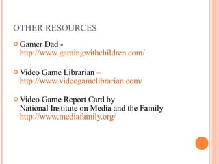 OTHER RESOURCES Gamer Dad - http://www.gamingwithchildren.com/ Video Game Librarian  –   http://www.videogamelibrarian.com/   Video Game Report Card by  National Institute on Media and the Family  http://www.mediafamily.org/   