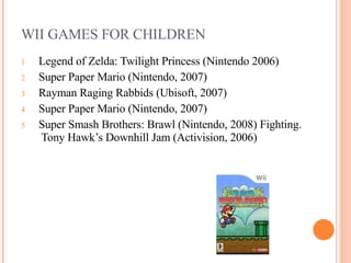 WII GAMES FOR CHILDREN Legend of Zelda: Twilight Princess (Nintendo 2006)   Super Paper Mario (Nintendo, 2007)  Rayman Raging Rabbids (Ubisoft, 2007)  Super Paper Mario (Nintendo, 2007)   Super Smash Brothers: Brawl (Nintendo, 2008) Fighting.  Tony Hawk’s Downhill Jam (Activision, 2006)    