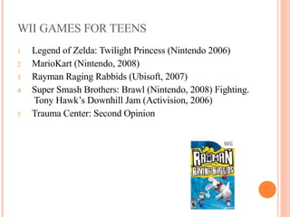 WII GAMES FOR TEENS Legend of Zelda: Twilight Princess (Nintendo 2006)   MarioKart (Nintendo, 2008) Rayman Raging Rabbids (Ubisoft, 2007)  Super Smash Brothers: Brawl (Nintendo, 2008) Fighting.  Tony Hawk’s Downhill Jam (Activision, 2006) Trauma Center: Second Opinion    
