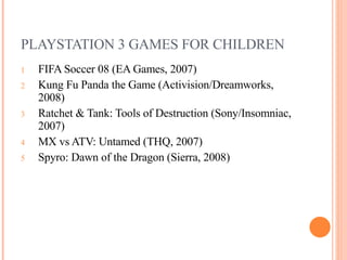 PLAYSTATION 3 GAMES FOR CHILDREN FIFA Soccer 08 (EA Games, 2007) Kung Fu Panda the Game (Activision/Dreamworks, 2008)  Ratchet & Tank: Tools of Destruction (Sony/Insomniac, 2007) MX vs ATV: Untamed (THQ, 2007)  Spyro: Dawn of the Dragon (Sierra, 2008)  