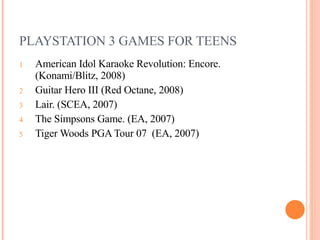 PLAYSTATION 3 GAMES FOR TEENS American Idol Karaoke Revolution: Encore. (Konami/Blitz, 2008) Guitar Hero III (Red Octane, 2008)  Lair. (SCEA, 2007) The Simpsons Game. (EA, 2007) Tiger Woods PGA Tour 07  (EA, 2007)  