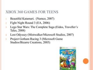 XBOX 360 GAMES FOR TEENS Beautiful Katamari.  (Namco, 2007) Fight Night Round 3 (EA, 2006) Lego Star Wars: The Complete Saga (Eidos, Traveller’s Tales, 2008) Lost Odyssey (Mistwalker/Microsoft Studios, 2007) Project Gotham Racing 3 (Microsoft Game Studios/Bizarre Creations, 2005) 