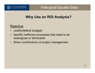 Why Use an ROI Analysis?

Reactive
• Justify/defend budgets
• Identify inefficient processes that need to be
  redesigned or eliminated
• Show contributions of project management




                                                   10
 