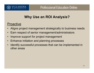 Why Use an ROI Analysis?
Proactive
•   Aligns project management strategically to business needs
•   Earn respect of senior management/administrators
•   Improve support for project management
•   Enhance initiation and planning processes
•   Identify successful processes that can be implemented in
    other areas




                                                           11
 