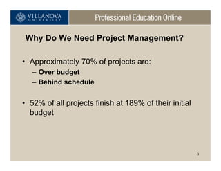 Why Do We Need Project Management?

• Approximately 70% of projects are:
   – Over budget
   – Behind schedule


• 52% of all projects finish at 189% of their initial
  budget




                                                        3
 