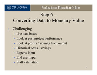 Step 6 –
    Converting Data to Monetary Value
•   Challenging
    •   Use data bases
    •   Look at past project performance
    •   Look at profits / savings from output
    •   Historical costs / savings
    •   Experts input
    •   End user input
    •   Staff estimation
                                                37
 