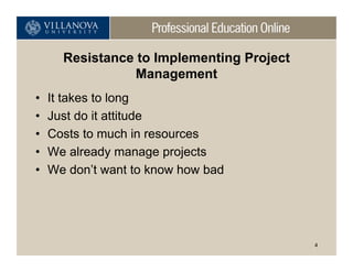 Resistance to Implementing Project
                 Management
•   It takes to long
•   Just do it attitude
•   Costs to much in resources
•   We already manage projects
•   We don’t want to know how bad




                                           4
 