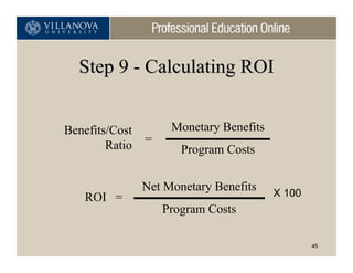 Step 9 - Calculating ROI


Benefits/Cost        Monetary Benefits
        Ratio   =
                       Program Costs

                Net Monetary Benefits    X 100
   ROI =
                    Program Costs

                                                 45
 