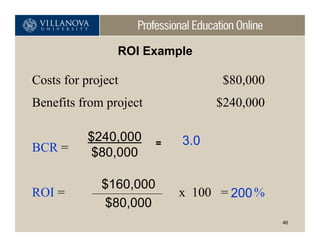 ROI Example

Costs for project                  $80,000
Benefits from project             $240,000

          $240,000      =   3.0
BCR =     $80,000

             $160,000
ROI =                       x 100 = 200 %
              $80,000
                                             46
 