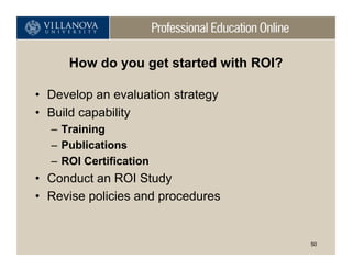 How do you get started with ROI?

• Develop an evaluation strategy
• Build capability
  – Training
  – Publications
  – ROI Certification
• Conduct an ROI Study
• Revise policies and procedures


                                        50
 