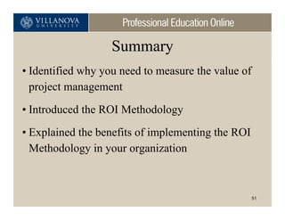 Summary
• Identified why you need to measure the value of
  project management
• Introduced the ROI Methodology
• Explained the benefits of implementing the ROI
  Methodology in your organization



                                                    51
 