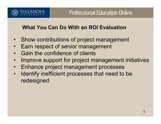 What You Can Do With an ROI Evaluation

•   Show contributions of project management
•   Earn respect of senior management
•   Gain the confidence of clients
•   Improve support for project management initiatives
•   Enhance project management processes
•   Identify inefficient processes that need to be
    redesigned




                                                   9
 