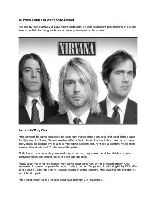 3 Nirvana Songs You Didn't Know Existed!
!
Inspired by recent activity of Dave Grohl and Lorde, as well as a recent post from Rolling Stone,
here is our list of a few great Nirvana tracks you may never have heard...!
Raunchola/Moby Dick!
!
With some of the same erraticism that can only characterize a one of a kind band- in this case
like System of a Down, Nirvana creates a Punk Rock classic that vacillates three parts from a
goofy, buck-toothed groove to a hillbilly hoedown scream fest, right into a death-tromping metal
parade. Sound eclectic? That's almost the point.!
!
While the lyrics accountably don't make much sense, they evoke the all to relatable regular
lifestyle choices and eating habits of a college age male.!
!
Finally after this song hits its peak with some great punk rock with pick noodling from Krist
Novoselic, the sound appears to die, and fades into Led Zeppelin's ultra-kicking Moby Dick. (For
all of about 10 seconds before it degrades into an extra-terrestrial void evoking Jimi Hendrix at
his highest... peak...!
!
If this song weren't a two for one, we'd give the trophy to Raunchola.!
 