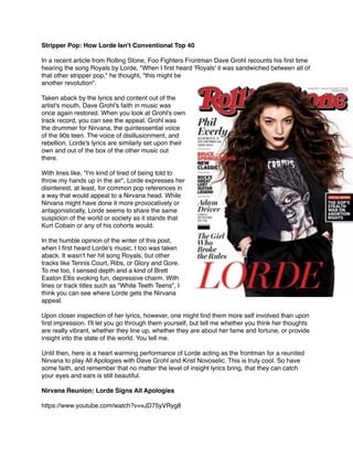 Stripper Pop: How Lorde Isn't Conventional Top 40!
!
In a recent article from Rolling Stone, Foo Fighters Frontman Dave Grohl recounts his ﬁrst time
hearing the song Royals by Lorde, "When I ﬁrst heard 'Royals' it was sandwiched between all of
that other stripper pop," he thought, "this might be
another revolution". !
!
Taken aback by the lyrics and content out of the
artist's mouth, Dave Grohl's faith in music was
once again restored. When you look at Grohl's own
track record, you can see the appeal. Grohl was
the drummer for Nirvana, the quintessential voice
of the 90s teen. The voice of disillusionment, and
rebellion. Lorde's lyrics are similarly set upon their
own and out of the box of the other music out
there.!
!
With lines like, "I'm kind of tired of being told to
throw my hands up in the air", Lorde expresses her
disinterest, at least, for common pop references in
a way that would appeal to a Nirvana head. While
Nirvana might have done it more provocatively or
antagonistically, Lorde seems to share the same
suspicion of the world or society as it stands that
Kurt Cobain or any of his cohorts would.!
!
In the humble opinion of the writer of this post,
when I ﬁrst heard Lorde's music, I too was taken
aback. It wasn't her hit song Royals, but other
tracks like Tennis Court, Ribs, or Glory and Gore.
To me too, I sensed depth and a kind of Brett
Easton Ellis evoking fun, depressive charm. With
lines or track titles such as "White Teeth Teens", I
think you can see where Lorde gets the Nirvana
appeal.!
!
Upon closer inspection of her lyrics, however, one might ﬁnd them more self involved than upon
ﬁrst impression. I'll let you go through them yourself, but tell me whether you think her thoughts
are really vibrant, whether they line up, whether they are about her fame and fortune, or provide
insight into the state of the world. You tell me.!
!
Until then, here is a heart warming performance of Lorde acting as the frontman for a reunited
Nirvana to play All Apologies with Dave Grohl and Krist Novoselic. This is truly cool. So have
some faith, and remember that no matter the level of insight lyrics bring, that they can catch
your eyes and ears is still beautiful.!
!
Nirvana Reunion: Lorde Signs All Apologies!
!
https://www.youtube.com/watch?v=vJD75yVRyg8
 