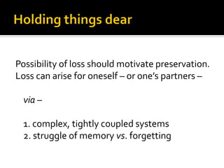 Possibility of loss should motivate preservation.
Loss can arise for oneself – or one’s partners –

 via –

 1. complex, tightly coupled systems
 2. struggle of memory vs. forgetting
 