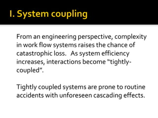 From an engineering perspective, complexity
in work flow systems raises the chance of
catastrophic loss. As system efficiency
increases, interactions become “tightly-
coupled”.

Tightly coupled systems are prone to routine
accidents with unforeseen cascading effects.
 
