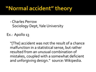 - Charles Perrow
    Sociology Dept, Yale University

Ex.: Apollo 13

  “[The] accident was not the result of a chance
  malfunction in a statistical sense, but rather
  resulted from an unusual combination of
  mistakes, coupled with a somewhat deficient
  and unforgiving design.” source: Wikipedia.
 