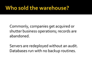 Commonly, companies get acquired or
shutter business operations; records are
abandoned.

Servers are redeployed without an audit.
Databases run with no backup routines.
 