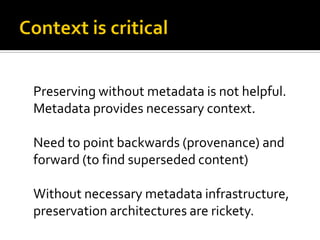 Preserving without metadata is not helpful.
Metadata provides necessary context.

Need to point backwards (provenance) and
forward (to find superseded content)

Without necessary metadata infrastructure,
preservation architectures are rickety.
 