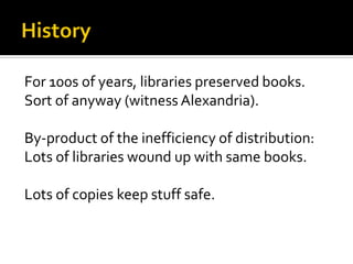 For 100s of years, libraries preserved books.
Sort of anyway (witness Alexandria).

By-product of the inefficiency of distribution:
Lots of libraries wound up with same books.

Lots of copies keep stuff safe.
 