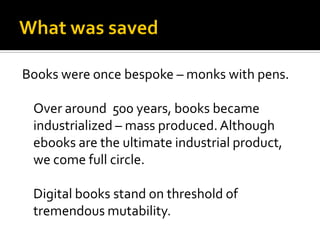 Books were once bespoke – monks with pens.

 Over around 500 years, books became
 industrialized – mass produced. Although
 ebooks are the ultimate industrial product,
 we come full circle.

 Digital books stand on threshold of
 tremendous mutability.
 