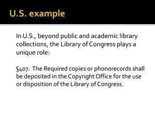 In U.S., beyond public and academic library
collections, the Library of Congress plays a
unique role:

§407. The Required copies or phonorecords shall
be deposited in the Copyright Office for the use
or disposition of the Library of Congress.
 