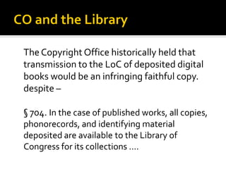 The Copyright Office historically held that
transmission to the LoC of deposited digital
books would be an infringing faithful copy.
despite –

§ 704. In the case of published works, all copies,
phonorecords, and identifying material
deposited are available to the Library of
Congress for its collections ….
 