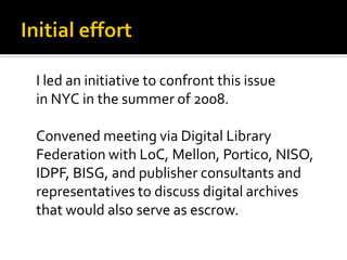 I led an initiative to confront this issue
in NYC in the summer of 2008.

Convened meeting via Digital Library
Federation with LoC, Mellon, Portico, NISO,
IDPF, BISG, and publisher consultants and
representatives to discuss digital archives
that would also serve as escrow.
 