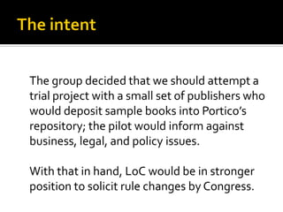 The group decided that we should attempt a
trial project with a small set of publishers who
would deposit sample books into Portico’s
repository; the pilot would inform against
business, legal, and policy issues.

With that in hand, LoC would be in stronger
position to solicit rule changes by Congress.
 